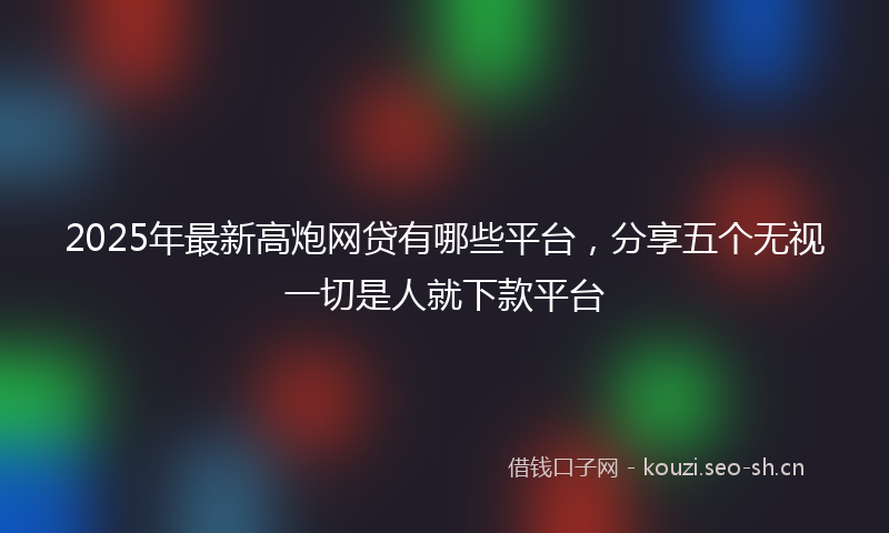 2025年最新高炮网贷有哪些平台，分享五个无视一切是人就下款平台