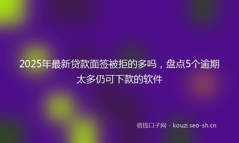 2025年最新贷款面签被拒的多吗，盘点5个逾期太多仍可下款的软件