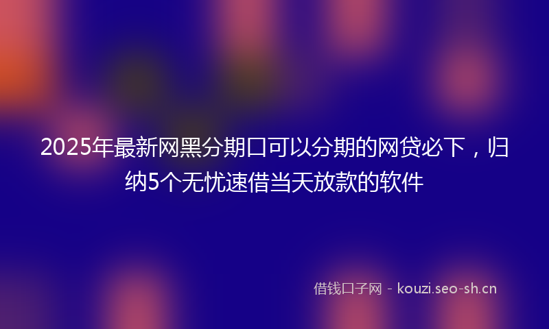 2025年最新网黑分期口可以分期的网贷必下，归纳5个无忧速借当天放款的软件