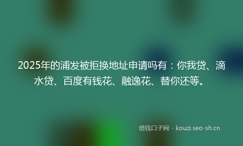 2025年的浦发被拒换地址申请吗有：你我贷、滴水贷、百度有钱花、融逸花、替你还等。