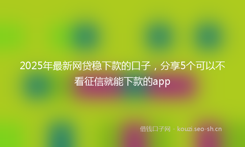 2025年最新网贷稳下款的口子，分享5个可以不看征信就能下款的app