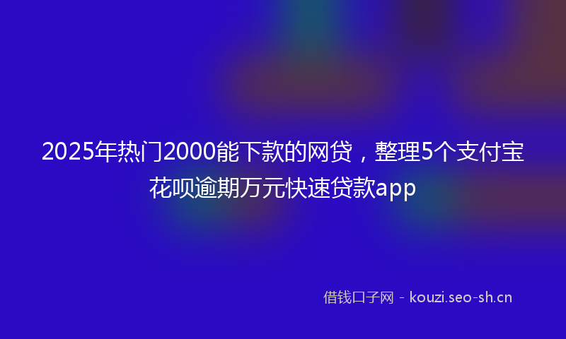 2025年热门2000能下款的网贷，整理5个支付宝花呗逾期万元快速贷款app