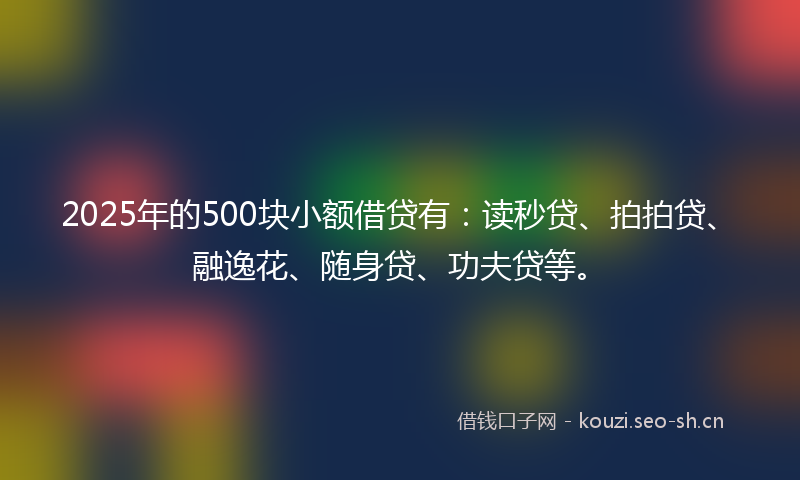 2025年的500块小额借贷有：读秒贷、拍拍贷、融逸花、随身贷、功夫贷等。