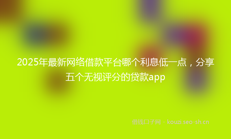 2025年最新网络借款平台哪个利息低一点，分享五个无视评分的贷款app