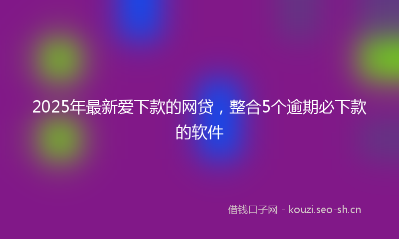 2025年最新爱下款的网贷，整合5个逾期必下款的软件
