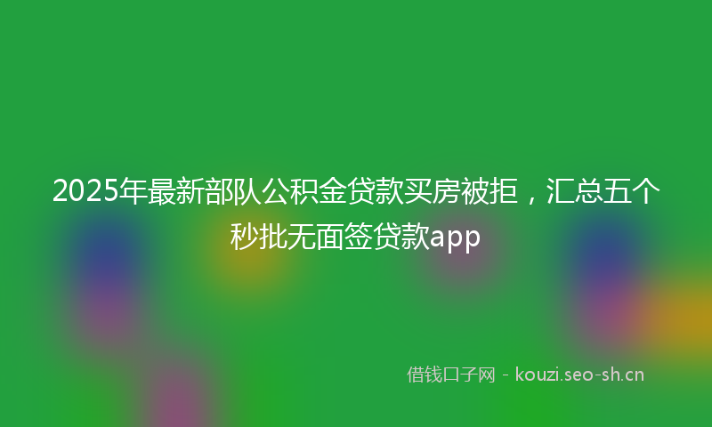 2025年最新部队公积金贷款买房被拒，汇总五个秒批无面签贷款app