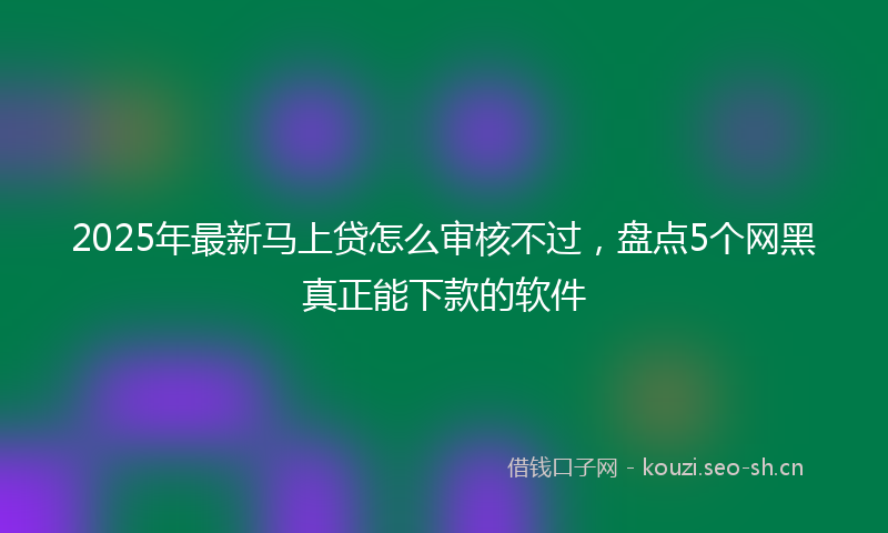 2025年最新马上贷怎么审核不过，盘点5个网黑真正能下款的软件
