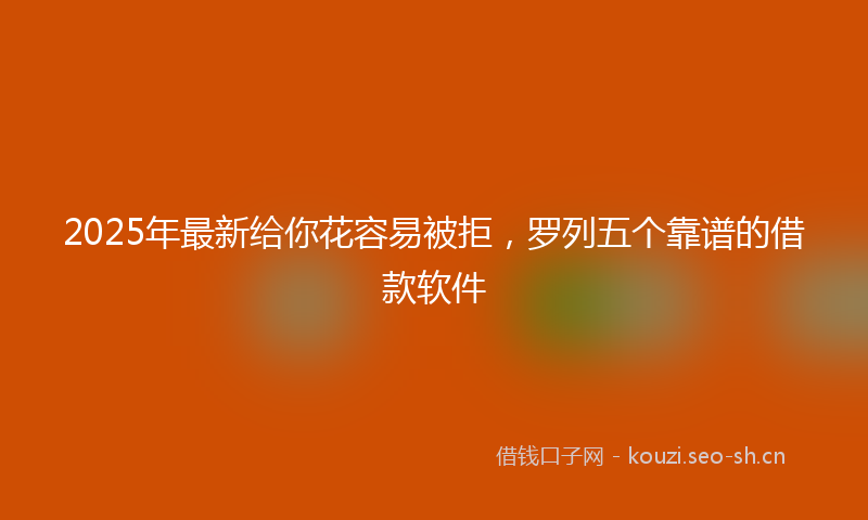 2025年最新给你花容易被拒，罗列五个靠谱的借款软件