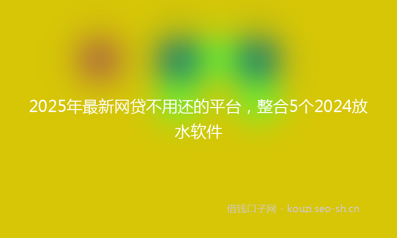 2025年最新网贷不用还的平台，整合5个2024放水软件