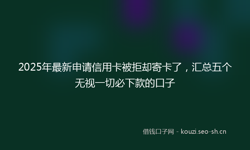 2025年最新申请信用卡被拒却寄卡了，汇总五个无视一切必下款的口子