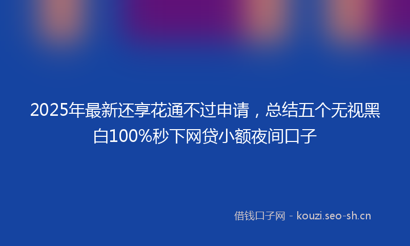 2025年最新还享花通不过申请，总结五个无视黑白100%秒下网贷小额夜间口子