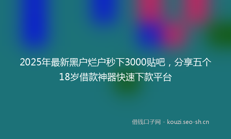 2025年最新黑户烂户秒下3000贴吧，分享五个18岁借款神器快速下款平台