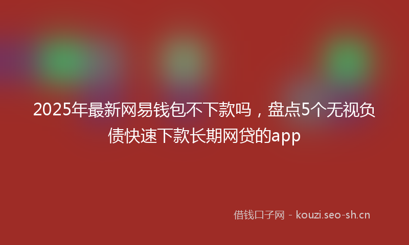 2025年最新网易钱包不下款吗，盘点5个无视负债快速下款长期网贷的app