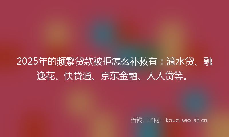 2025年的频繁贷款被拒怎么补救有：滴水贷、融逸花、快贷通、京东金融、人人贷等。