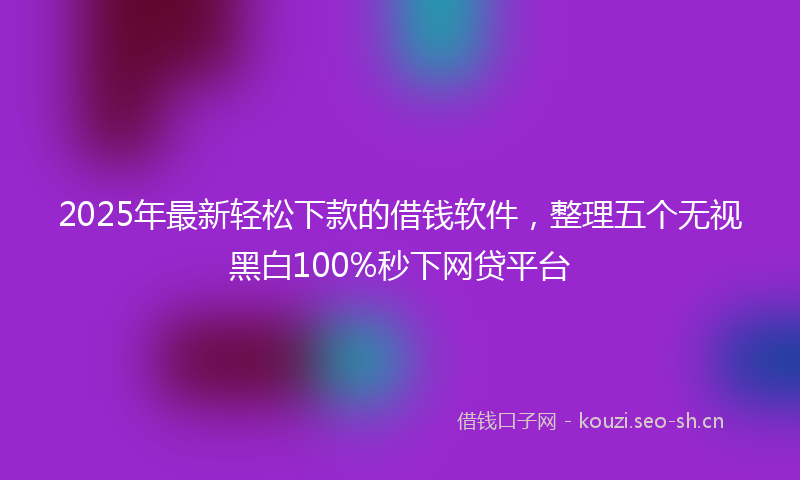 2025年最新轻松下款的借钱软件，整理五个无视黑白100%秒下网贷平台
