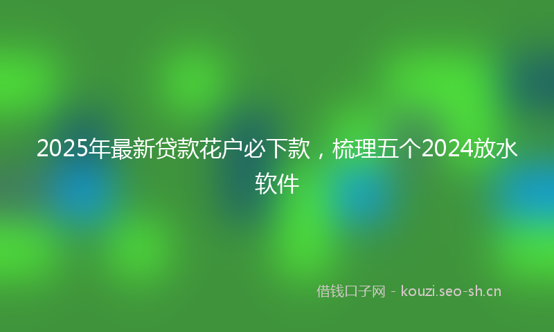 2025年最新贷款花户必下款，梳理五个2024放水软件