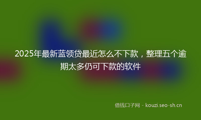 2025年最新蓝领贷最近怎么不下款，整理五个逾期太多仍可下款的软件