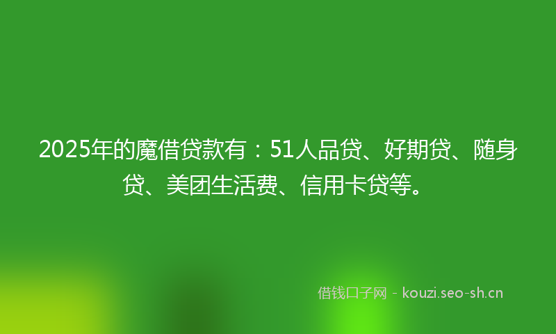 2025年的魔借贷款有：51人品贷、好期贷、随身贷、美团生活费、信用卡贷等。