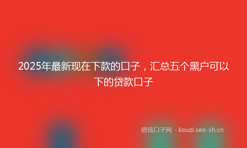 2025年最新现在下款的口子，汇总五个黑户可以下的贷款口子