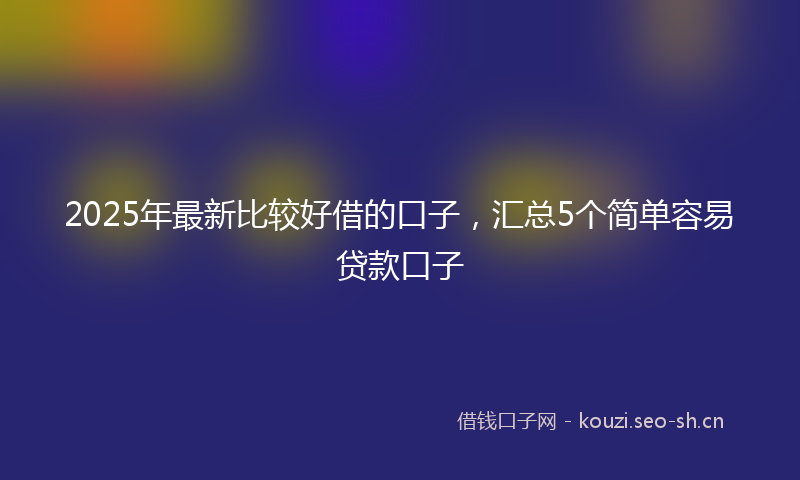 2025年最新比较好借的口子，汇总5个简单容易贷款口子