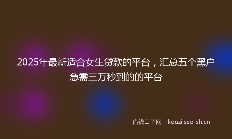 2025年最新适合女生贷款的平台，汇总五个黑户急需三万秒到的的平台