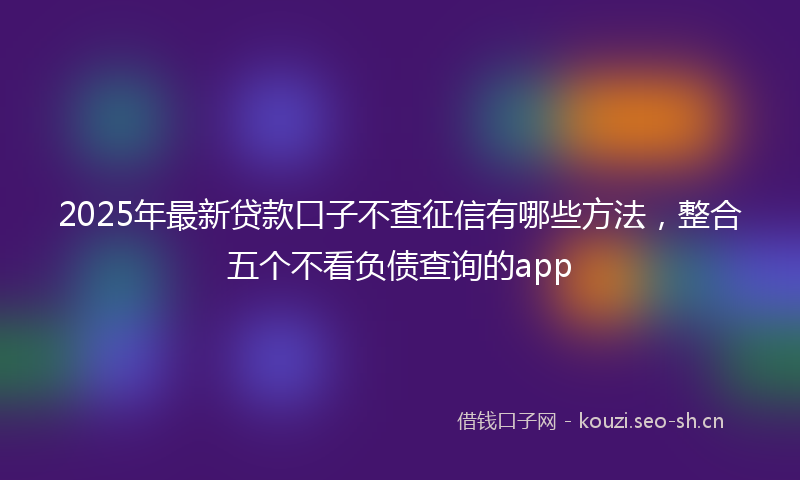 2025年最新贷款口子不查征信有哪些方法，整合五个不看负债查询的app