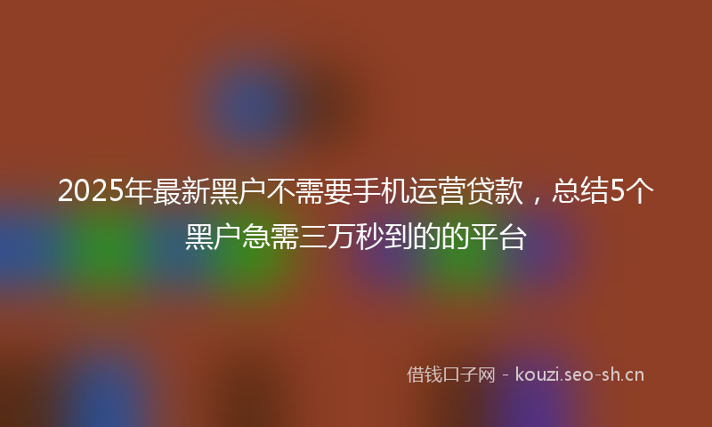 2025年最新黑户不需要手机运营贷款，总结5个黑户急需三万秒到的的平台