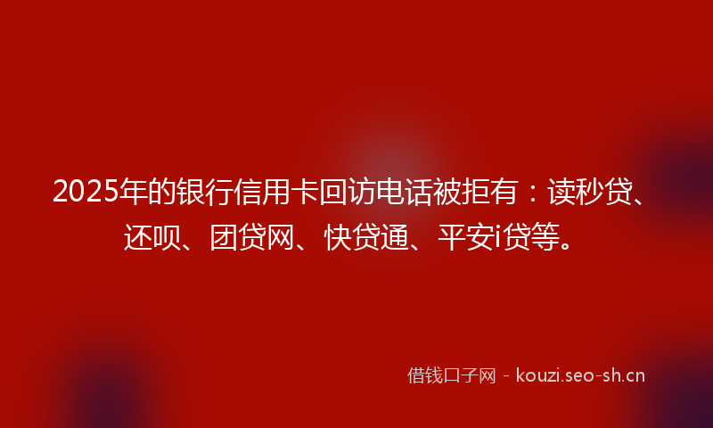 2025年的银行信用卡回访电话被拒有：读秒贷、还呗、团贷网、快贷通、平安i贷等。