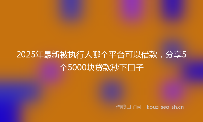 2025年最新被执行人哪个平台可以借款，分享5个5000块贷款秒下口子