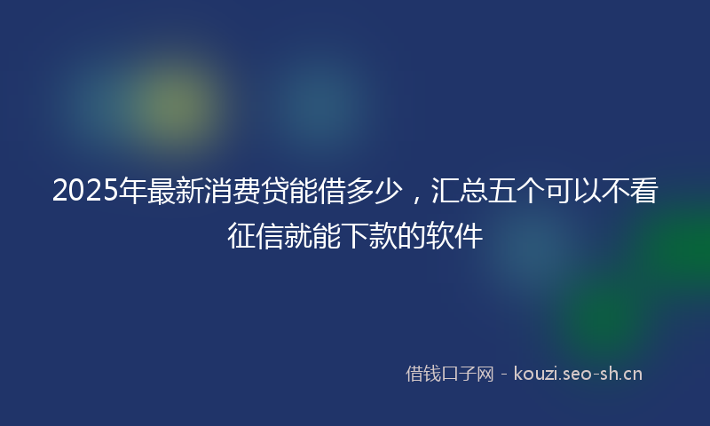 2025年最新消费贷能借多少，汇总五个可以不看征信就能下款的软件
