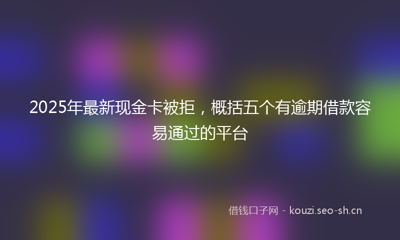 2025年最新现金卡被拒，概括五个有逾期借款容易通过的平台