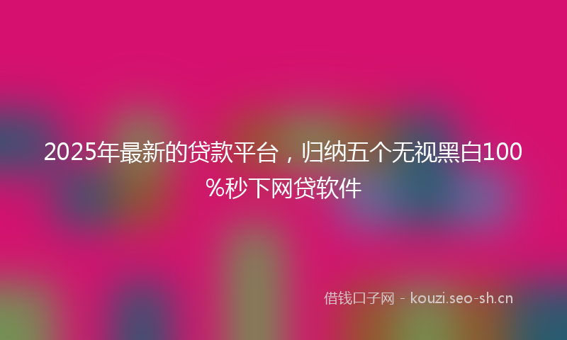 2025年最新的贷款平台，归纳五个无视黑白100%秒下网贷软件