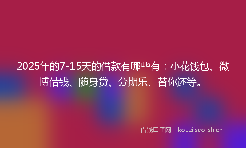 2025年的7-15天的借款有哪些有：小花钱包、微博借钱、随身贷、分期乐、替你还等。