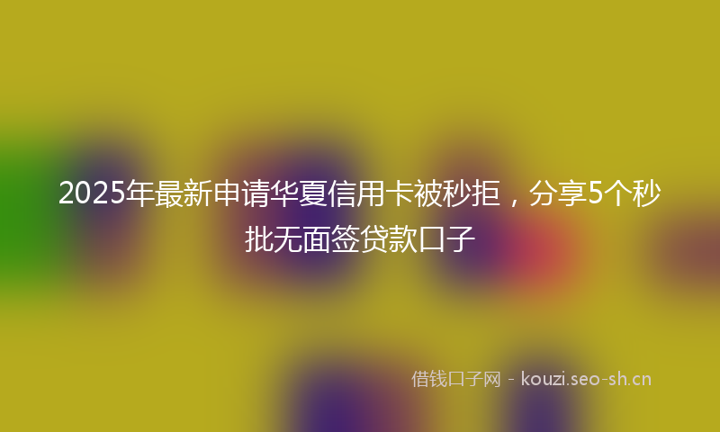 2025年最新申请华夏信用卡被秒拒，分享5个秒批无面签贷款口子
