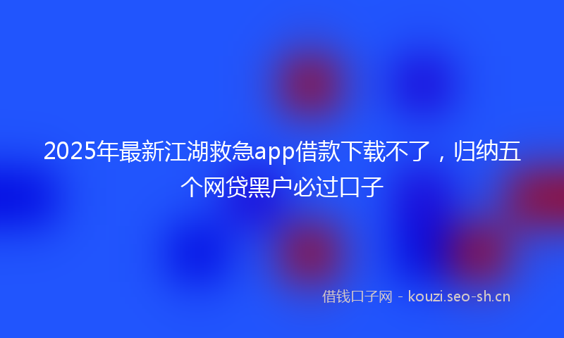 2025年最新江湖救急app借款下载不了，归纳五个网贷黑户必过口子