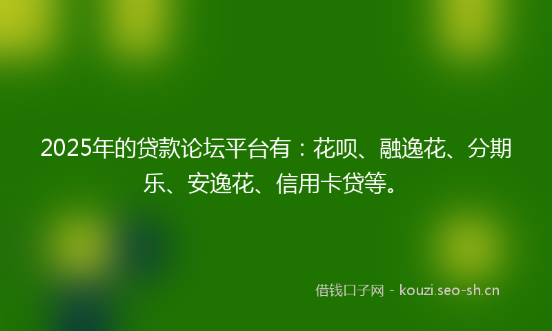 2025年的贷款论坛平台有：花呗、融逸花、分期乐、安逸花、信用卡贷等。