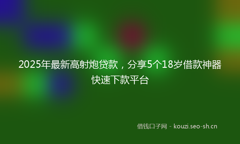 2025年最新高射炮贷款，分享5个18岁借款神器快速下款平台