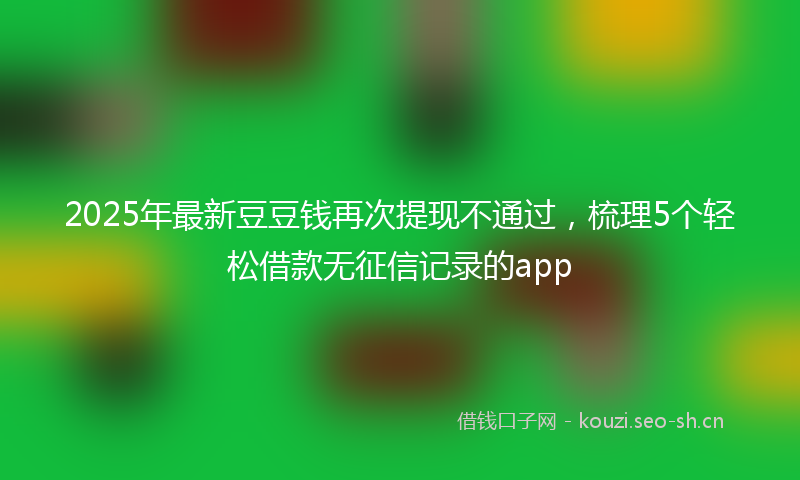 2025年最新豆豆钱再次提现不通过，梳理5个轻松借款无征信记录的app