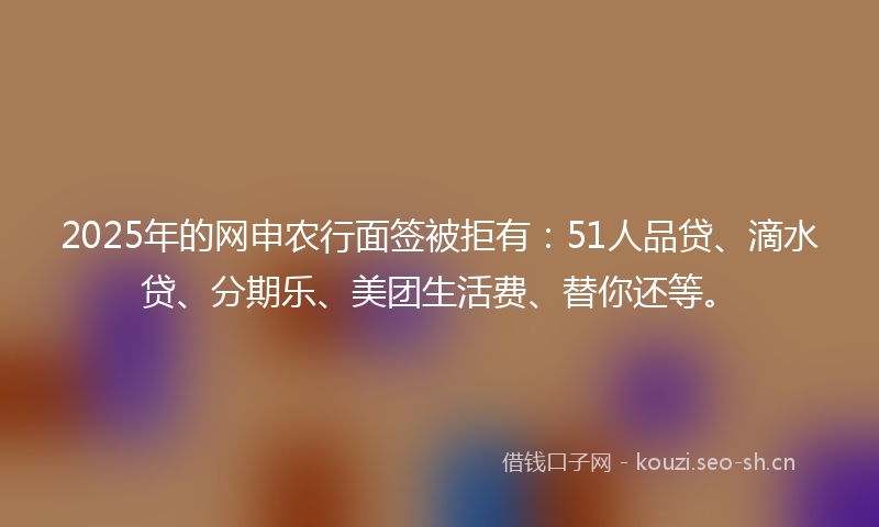 2025年的网申农行面签被拒有：51人品贷、滴水贷、分期乐、美团生活费、替你还等。