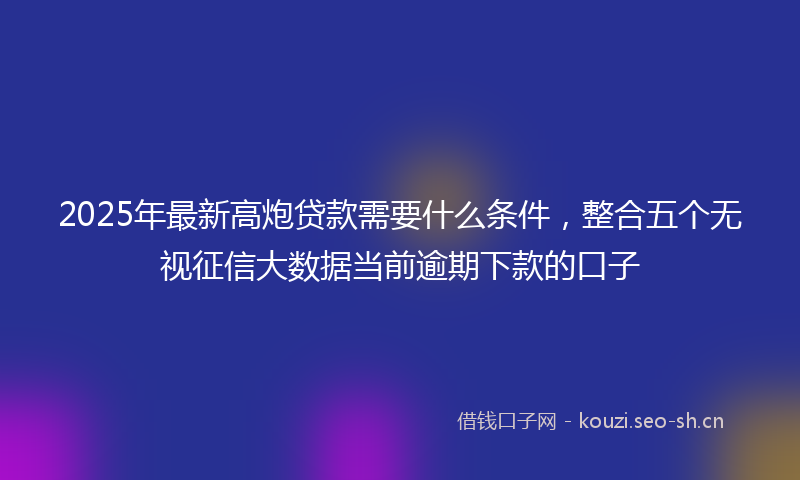 2025年最新高炮贷款需要什么条件，整合五个无视征信大数据当前逾期下款的口子