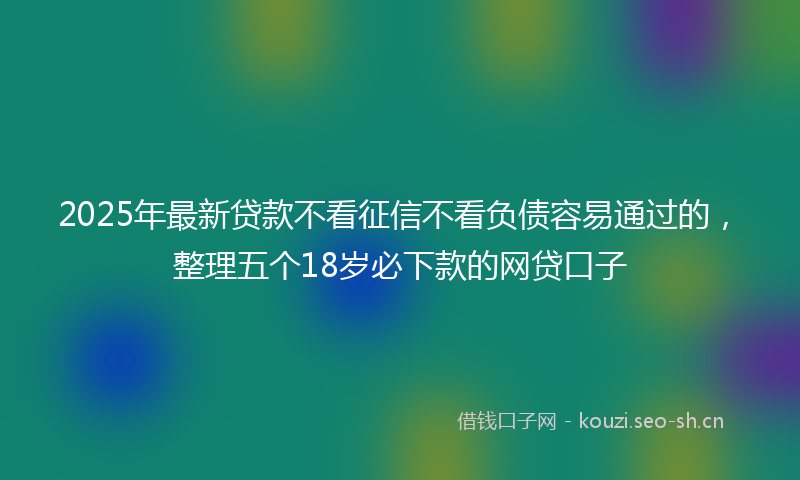 2025年最新贷款不看征信不看负债容易通过的，整理五个18岁必下款的网贷口子
