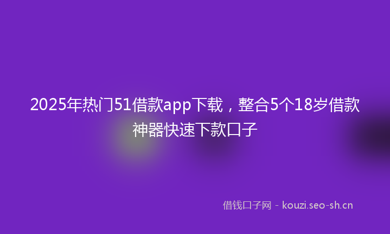 2025年热门51借款app下载，整合5个18岁借款神器快速下款口子
