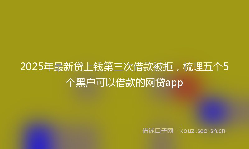 2025年最新贷上钱第三次借款被拒，梳理五个5个黑户可以借款的网贷app