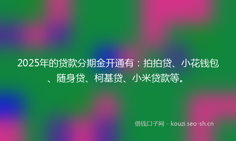 2025年的贷款分期金开通有：拍拍贷、小花钱包、随身贷、柯基贷、小米贷款等。