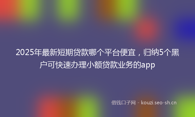 2025年最新短期贷款哪个平台便宜，归纳5个黑户可快速办理小额贷款业务的app