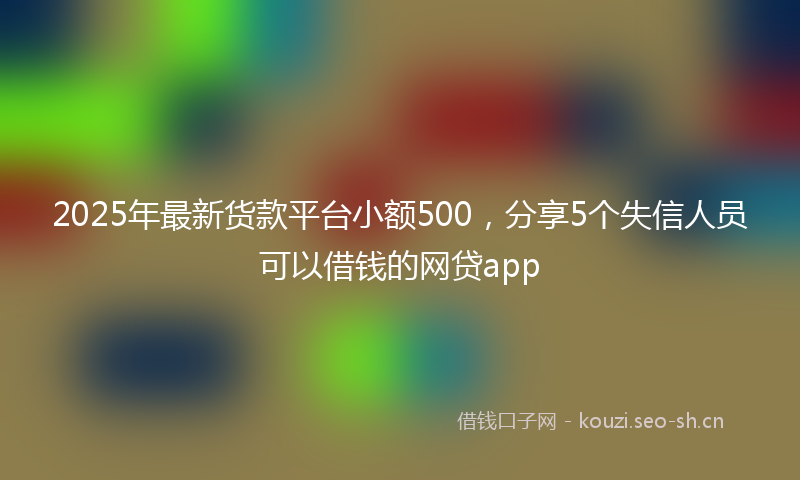 2025年最新货款平台小额500，分享5个失信人员可以借钱的网贷app