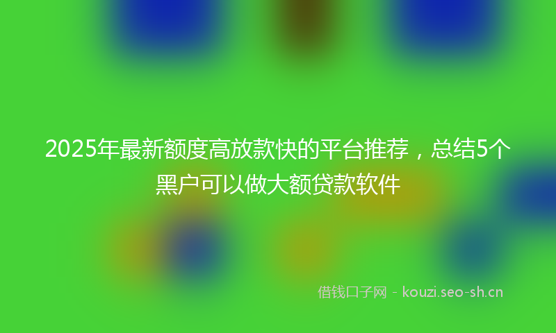 2025年最新额度高放款快的平台推荐，总结5个黑户可以做大额贷款软件
