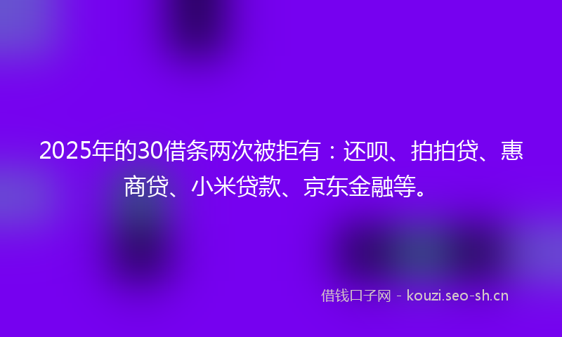 2025年的30借条两次被拒有：还呗、拍拍贷、惠商贷、小米贷款、京东金融等。