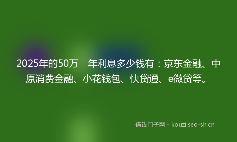 2025年的50万一年利息多少钱有：京东金融、中原消费金融、小花钱包、快贷通、e微贷等。