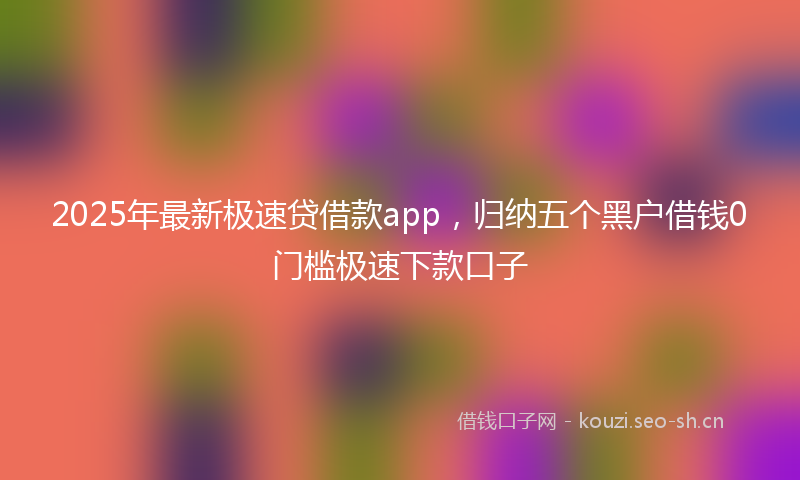 2025年最新极速贷借款app，归纳五个黑户借钱0门槛极速下款口子